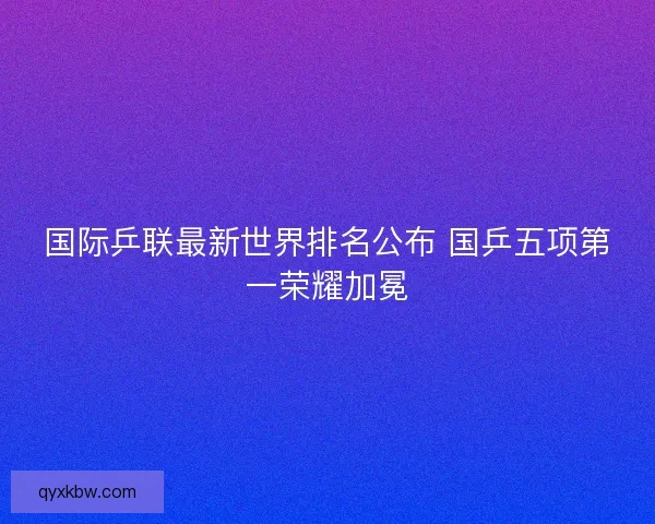 国际乒联最新世界排名公布 国乒五项第一荣耀加冕
